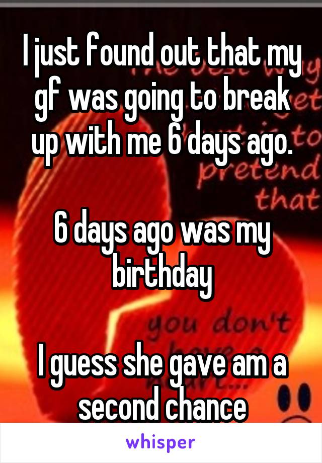 I just found out that my gf was going to break up with me 6 days ago.

6 days ago was my birthday

I guess she gave am a second chance