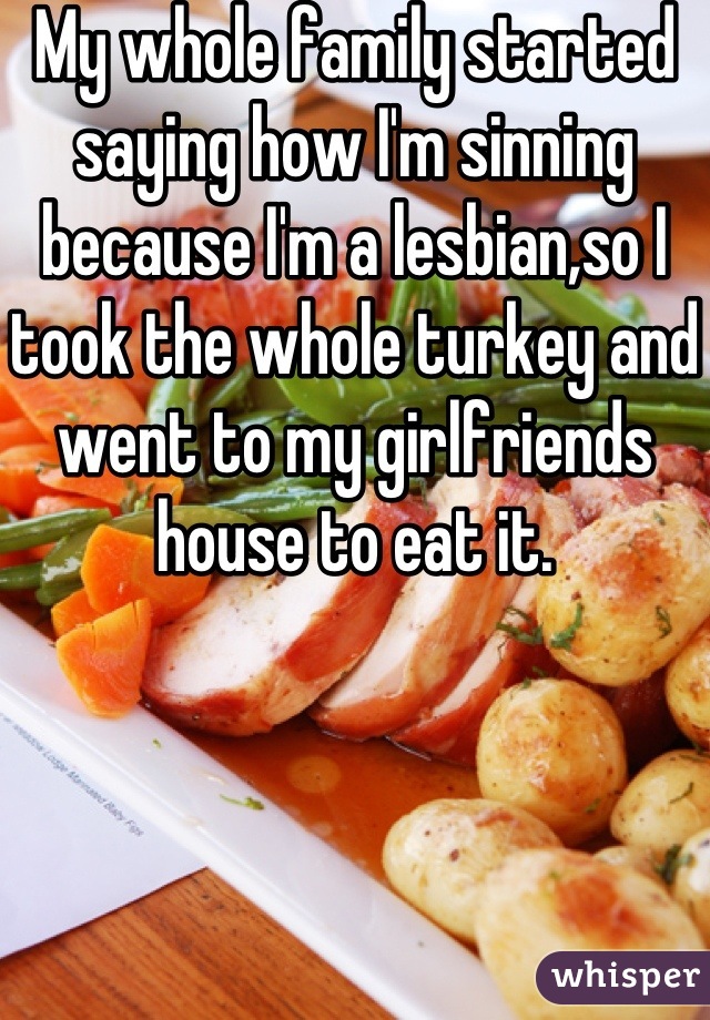 My whole family started saying how I'm sinning because I'm a lesbian,so I took the whole turkey and went to my girlfriends house to eat it.