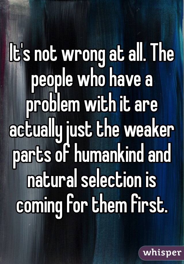 It's not wrong at all. The people who have a problem with it are actually just the weaker parts of humankind and natural selection is coming for them first. 