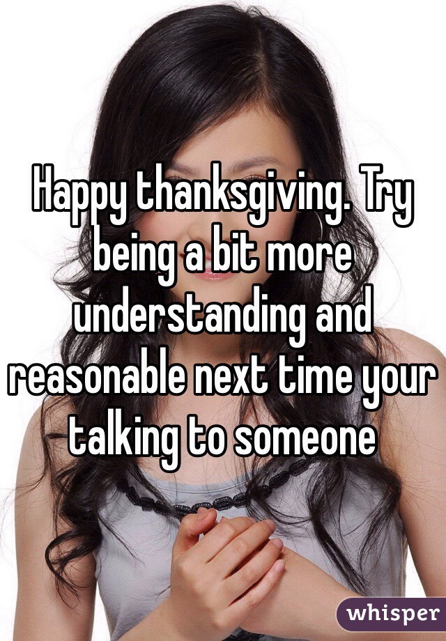 Happy thanksgiving. Try being a bit more understanding and reasonable next time your talking to someone 