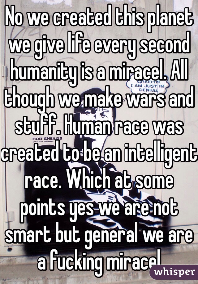 No we created this planet we give life every second humanity is a miracel. All though we make wars and stuff. Human race was created to be an intelligent race. Which at some points yes we are not smart but general we are a fucking miracel