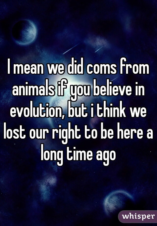 I mean we did coms from animals if you believe in evolution, but i think we lost our right to be here a long time ago