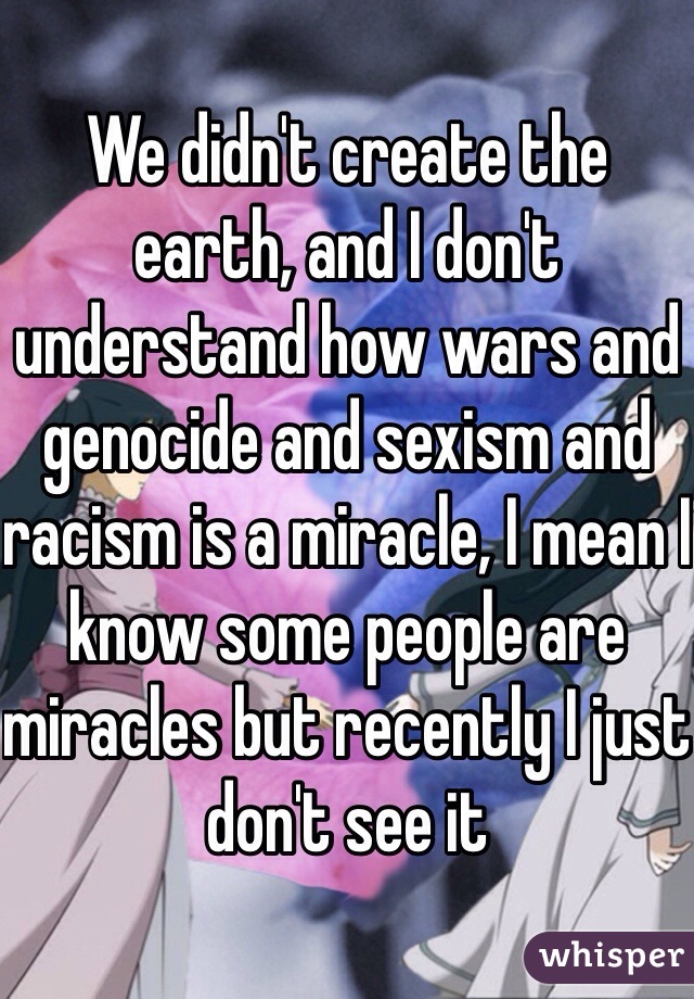 We didn't create the earth, and I don't understand how wars and genocide and sexism and racism is a miracle, I mean I know some people are miracles but recently I just don't see it