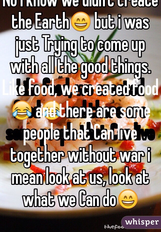 No i know we didn't create the Earth😄 but i was just Trying to come up with all the good things. Like food, we created food😂 and there are some people that Can live together without war i mean look at us, look at what we Can do😄