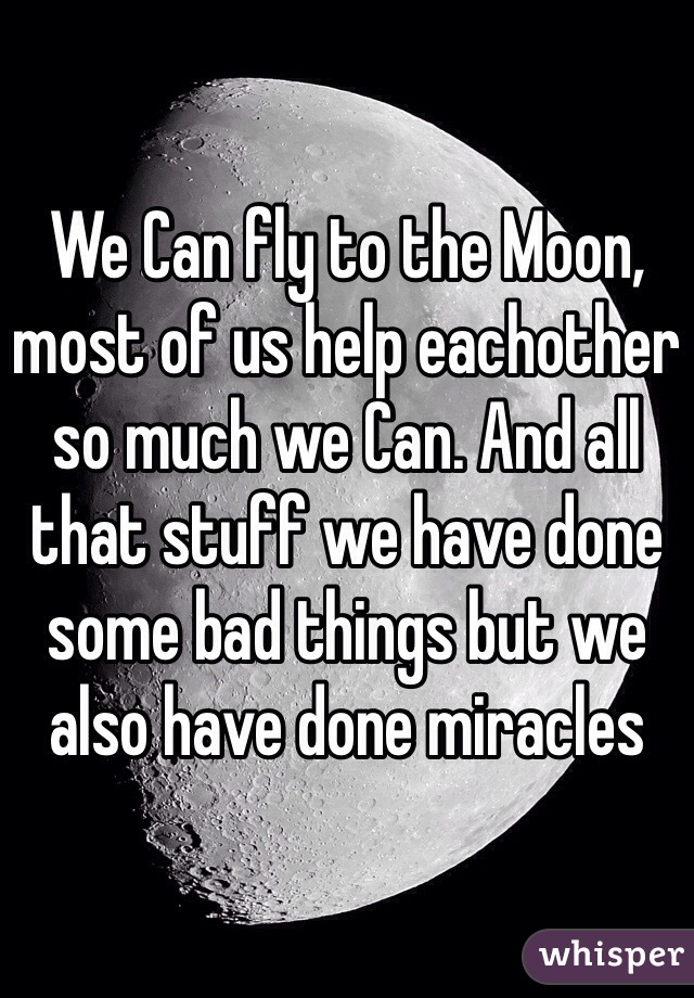 We Can fly to the Moon, most of us help eachother so much we Can. And all that stuff we have done some bad things but we also have done miracles