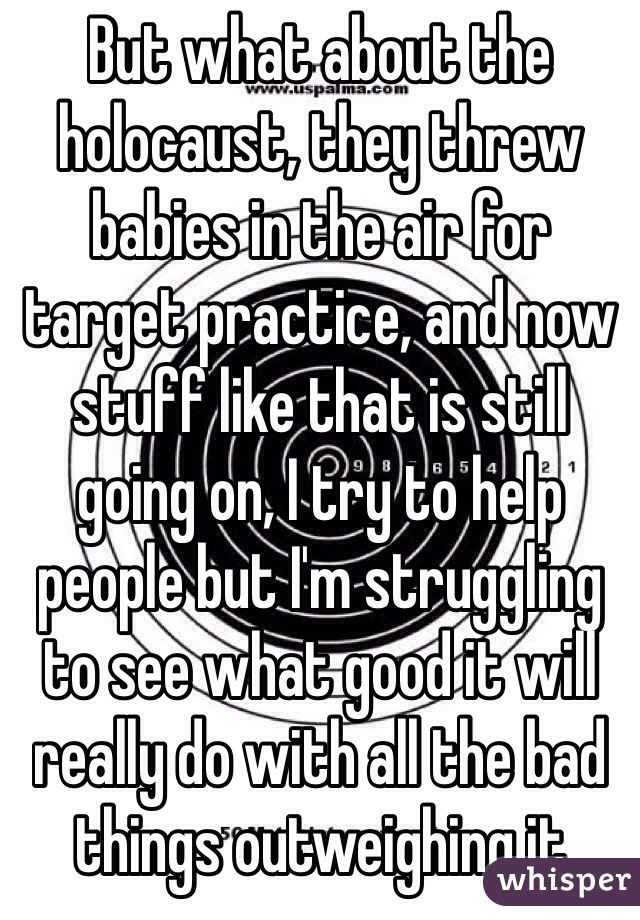 But what about the holocaust, they threw babies in the air for target practice, and now stuff like that is still going on, I try to help people but I'm struggling to see what good it will really do with all the bad things outweighing it