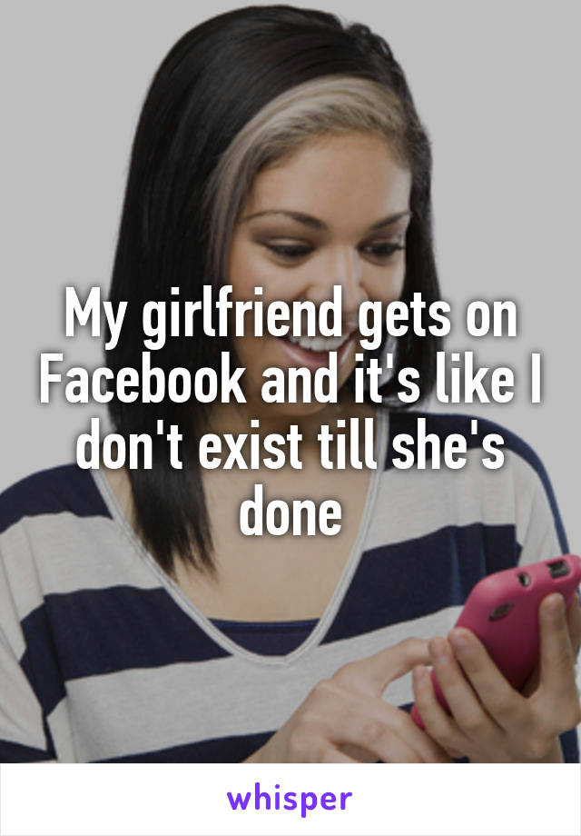 My girlfriend gets on Facebook and it's like I don't exist till she's done