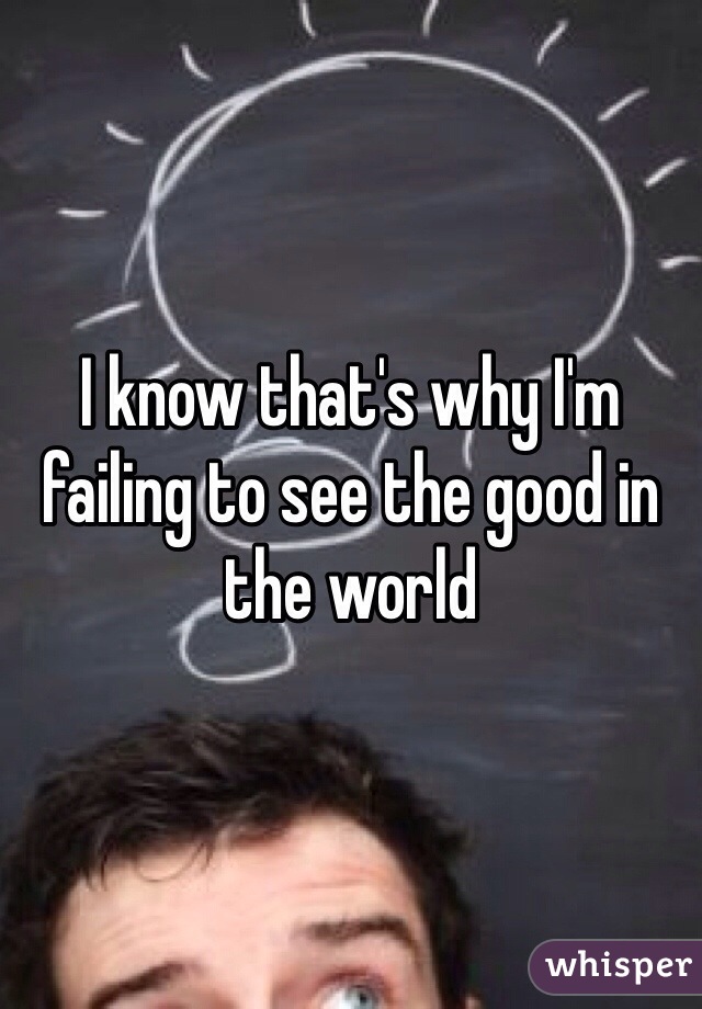 I know that's why I'm failing to see the good in the world