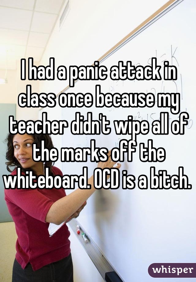 I had a panic attack in class once because my teacher didn't wipe all of the marks off the whiteboard. OCD is a bitch. 