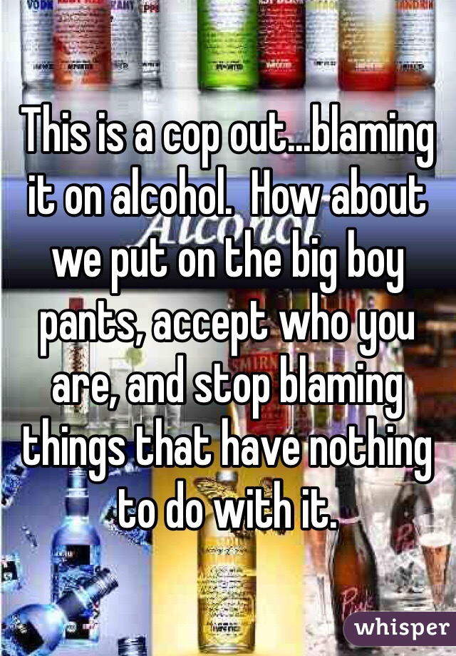 This is a cop out...blaming it on alcohol.  How about we put on the big boy pants, accept who you are, and stop blaming things that have nothing to do with it.  