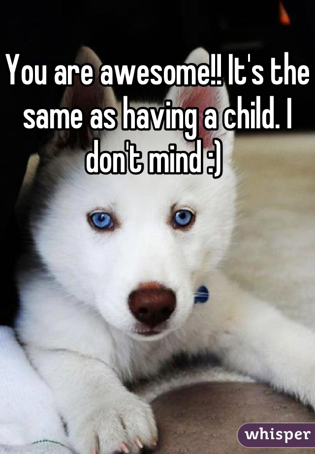 You are awesome!! It's the same as having a child. I don't mind :) 