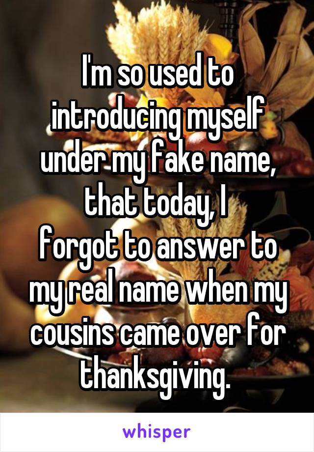 I'm so used to introducing myself under my fake name, that today, I 
forgot to answer to my real name when my cousins came over for thanksgiving. 