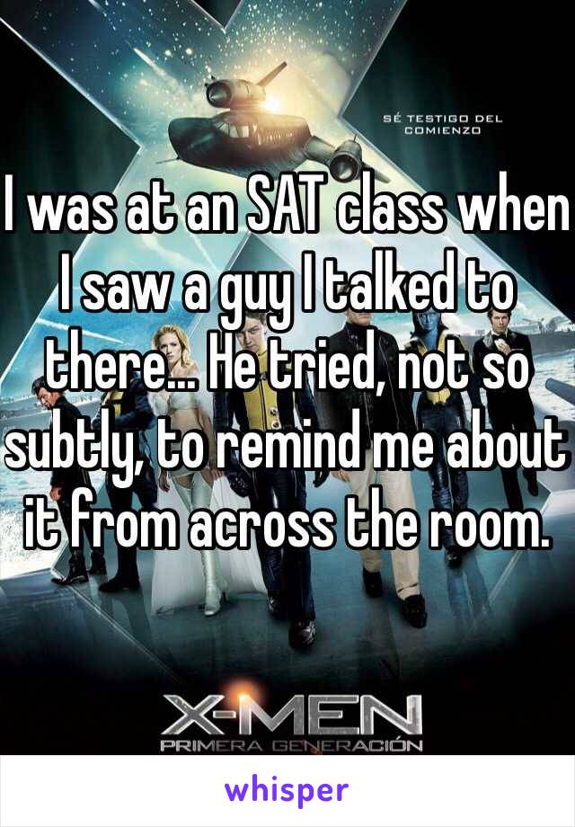 I was at an SAT class when I saw a guy I talked to there... He tried, not so subtly, to remind me about it from across the room. 