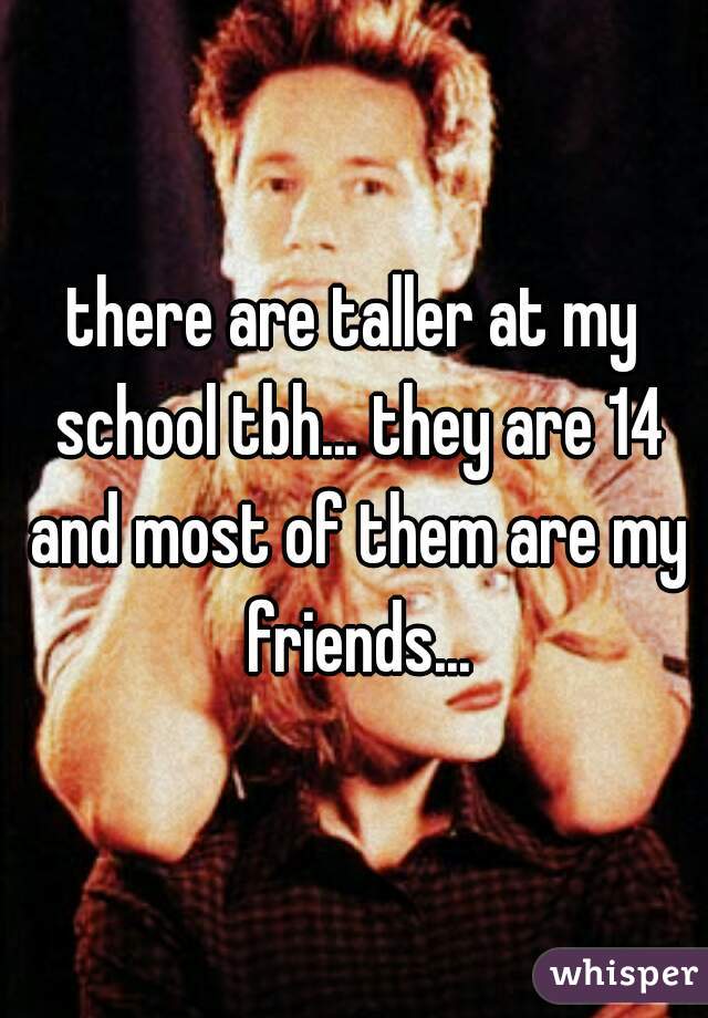 there are taller at my school tbh... they are 14 and most of them are my friends...