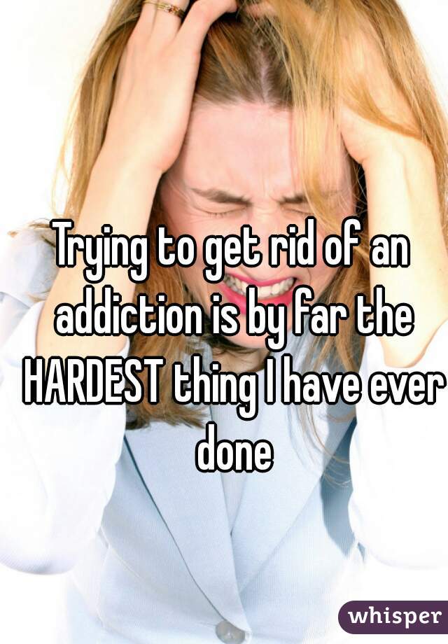 Trying to get rid of an addiction is by far the HARDEST thing I have ever done