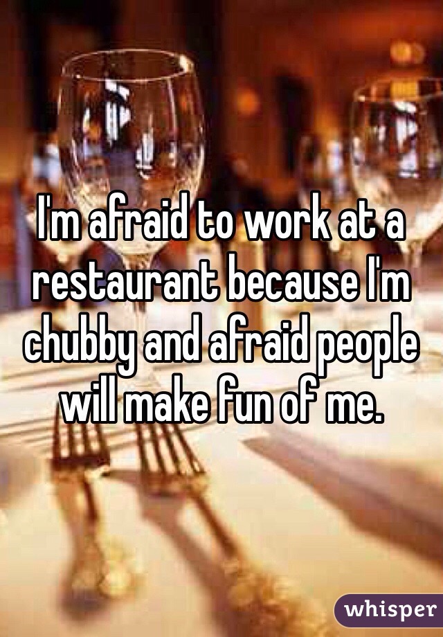 I'm afraid to work at a restaurant because I'm chubby and afraid people will make fun of me.