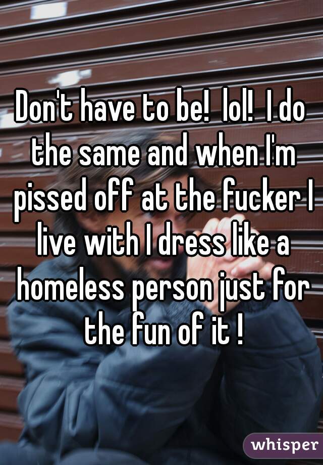 Don't have to be!  lol!  I do the same and when I'm pissed off at the fucker I live with I dress like a homeless person just for the fun of it !