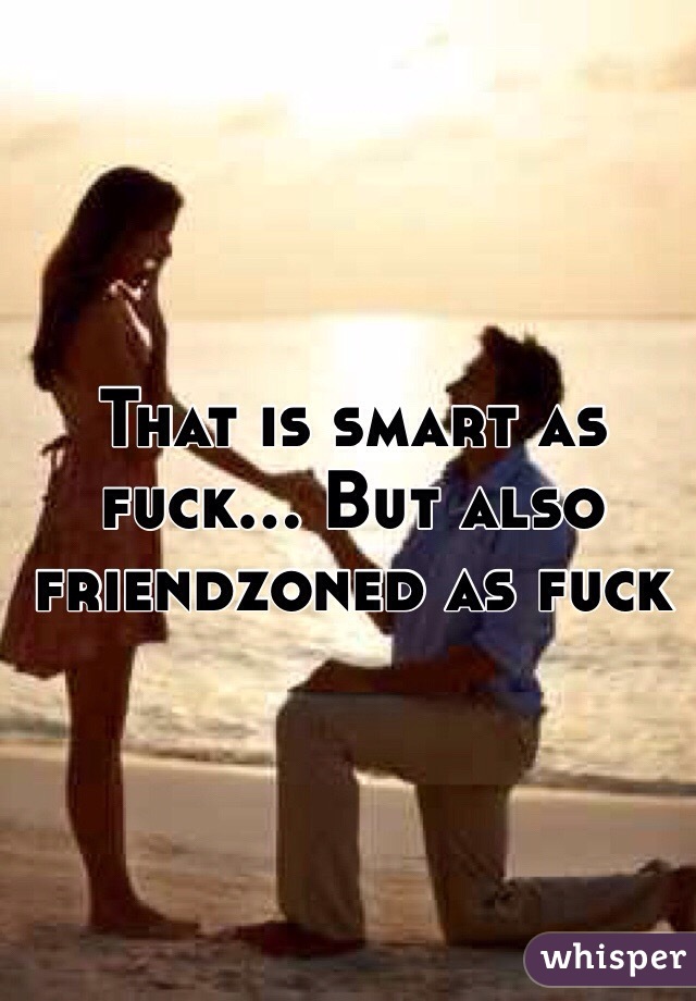 That is smart as fuck... But also friendzoned as fuck