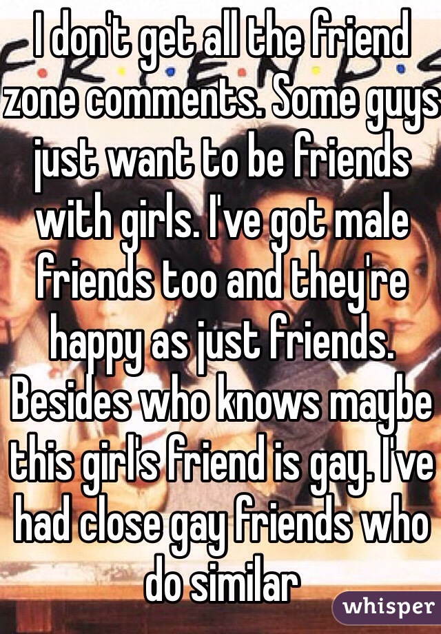 I don't get all the friend zone comments. Some guys just want to be friends with girls. I've got male friends too and they're happy as just friends. Besides who knows maybe this girl's friend is gay. I've had close gay friends who do similar