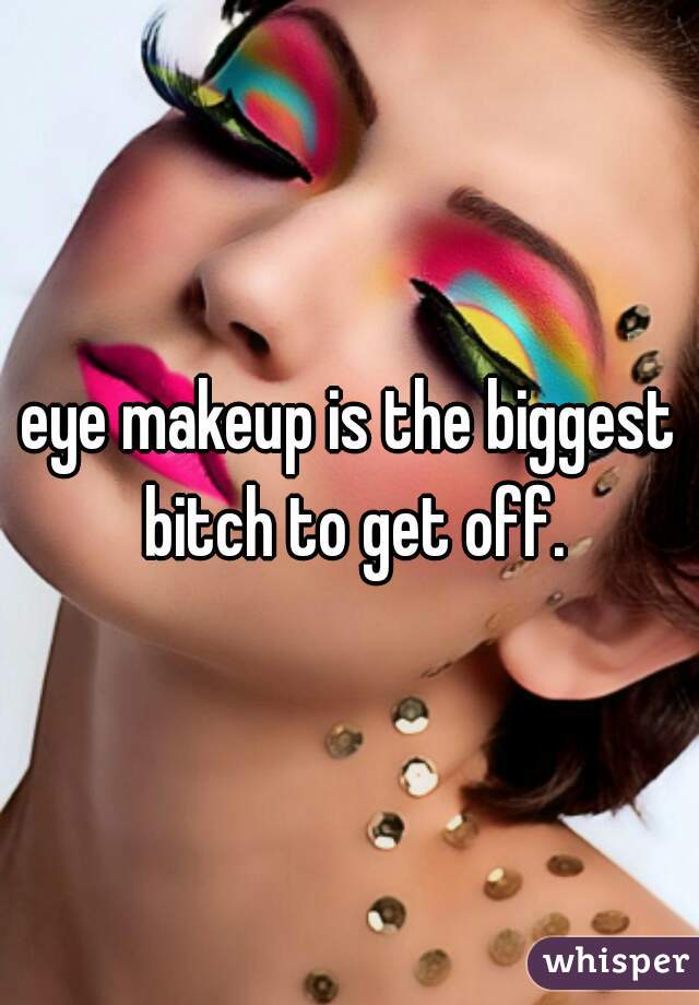 eye makeup is the biggest bitch to get off.