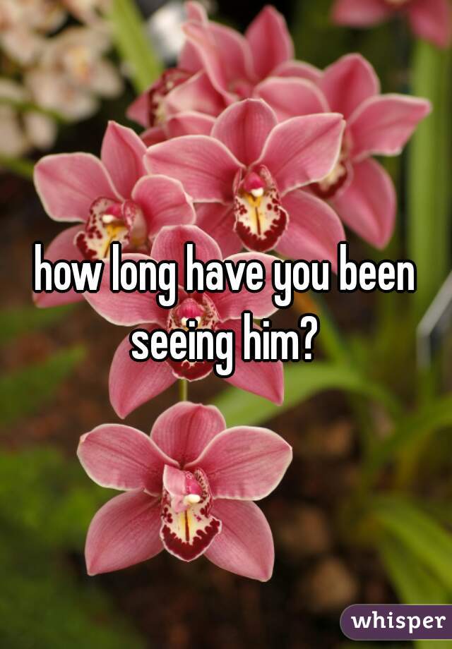 how long have you been seeing him? 