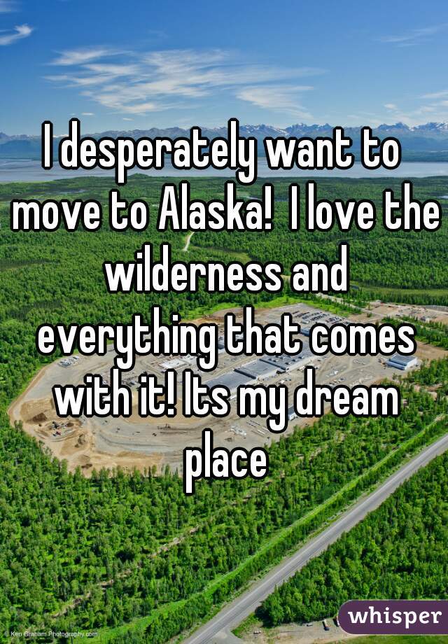 I desperately want to move to Alaska!  I love the wilderness and everything that comes with it! Its my dream place