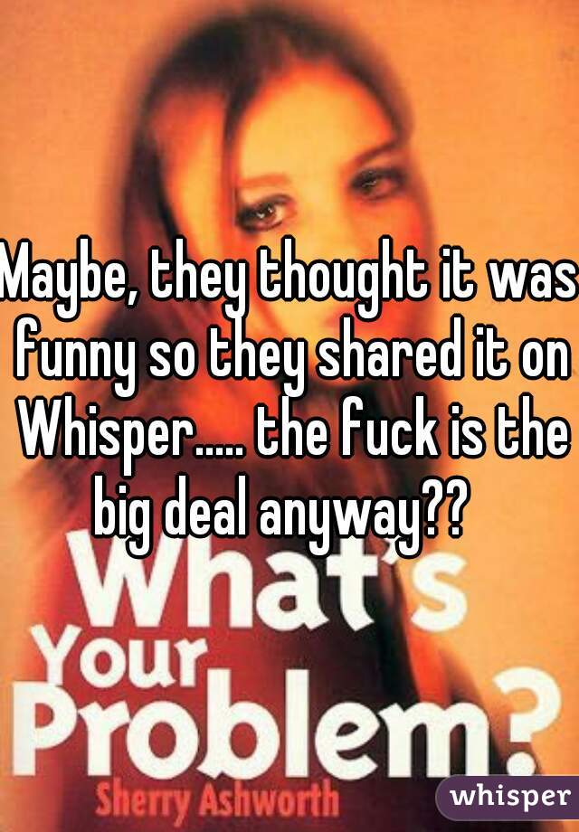 Maybe, they thought it was funny so they shared it on Whisper..... the fuck is the big deal anyway??  