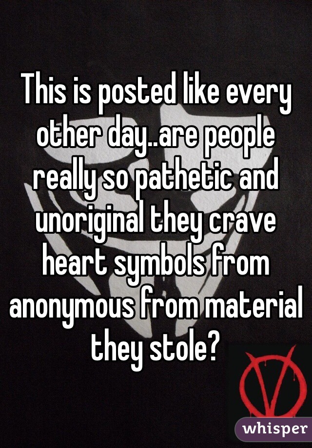 This is posted like every other day..are people really so pathetic and unoriginal they crave heart symbols from anonymous from material they stole? 