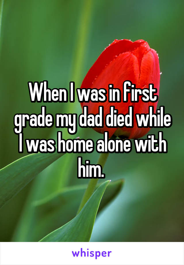 When I was in first grade my dad died while I was home alone with him. 