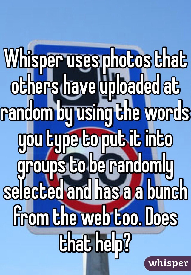 Whisper uses photos that others have uploaded at random by using the words you type to put it into groups to be randomly selected and has a a bunch from the web too. Does that help?