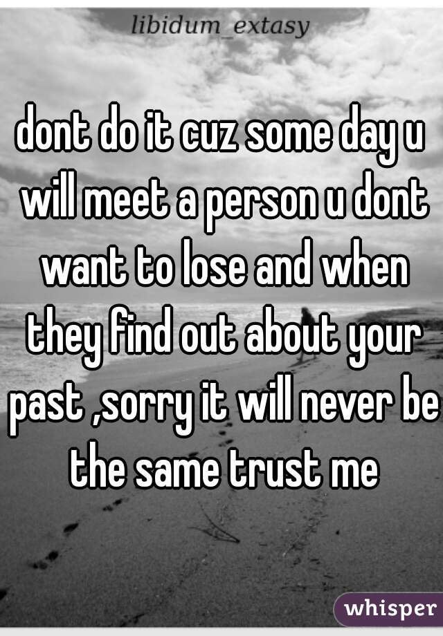 dont do it cuz some day u will meet a person u dont want to lose and when they find out about your past ,sorry it will never be the same trust me