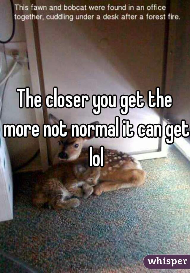 The closer you get the more not normal it can get lol