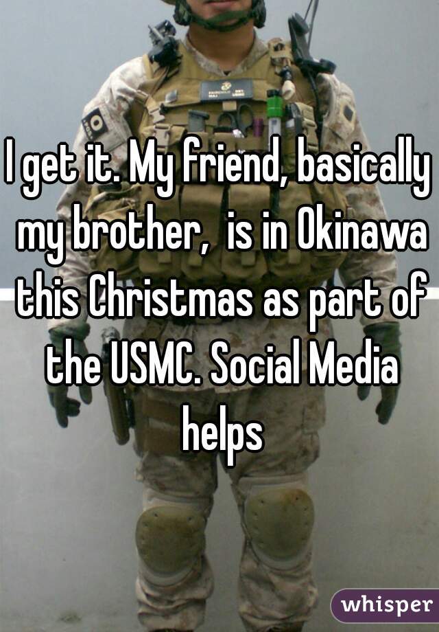 I get it. My friend, basically my brother,  is in Okinawa this Christmas as part of the USMC. Social Media helps
