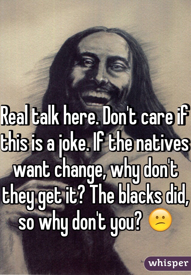 Real talk here. Don't care if this is a joke. If the natives want change, why don't they get it? The blacks did, so why don't you? 😕