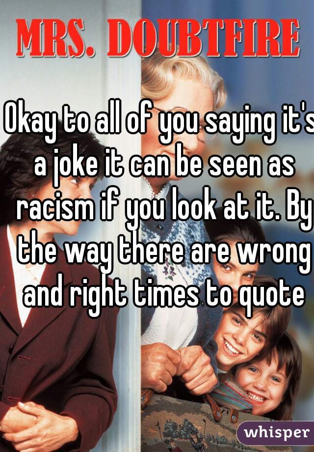 Okay to all of you saying it's a joke it can be seen as racism if you look at it. By the way there are wrong and right times to quote
