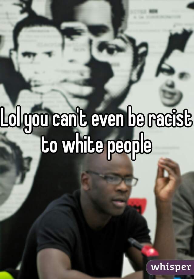 Lol you can't even be racist to white people 
