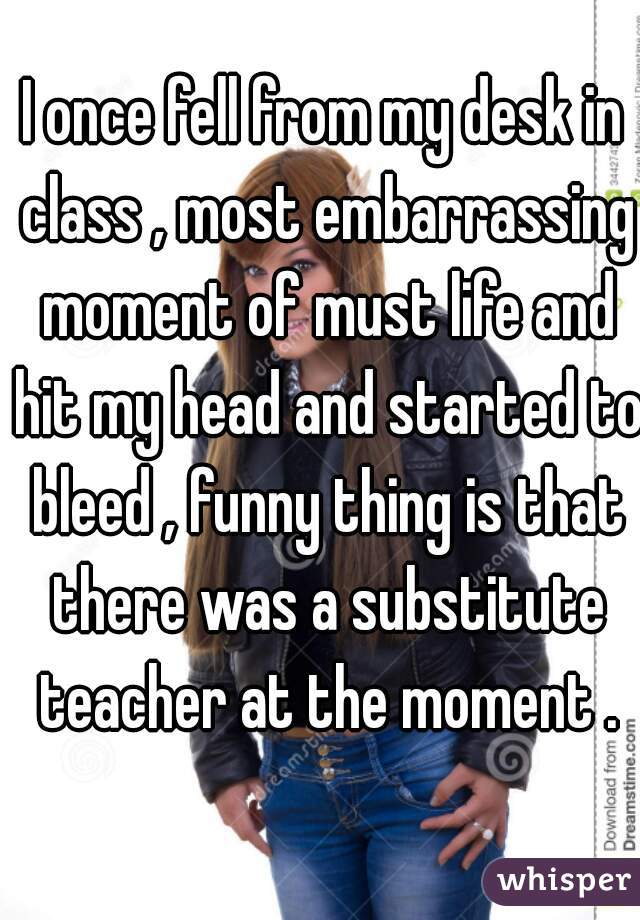 I once fell from my desk in class , most embarrassing moment of must life and hit my head and started to bleed , funny thing is that there was a substitute teacher at the moment .