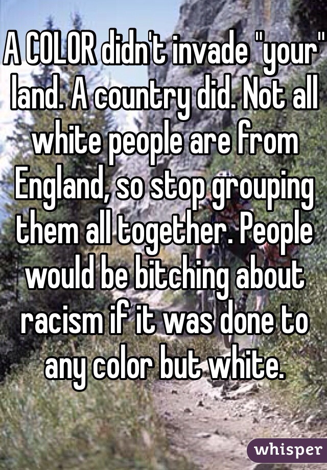 A COLOR didn't invade "your" land. A country did. Not all white people are from England, so stop grouping them all together. People would be bitching about racism if it was done to any color but white. 