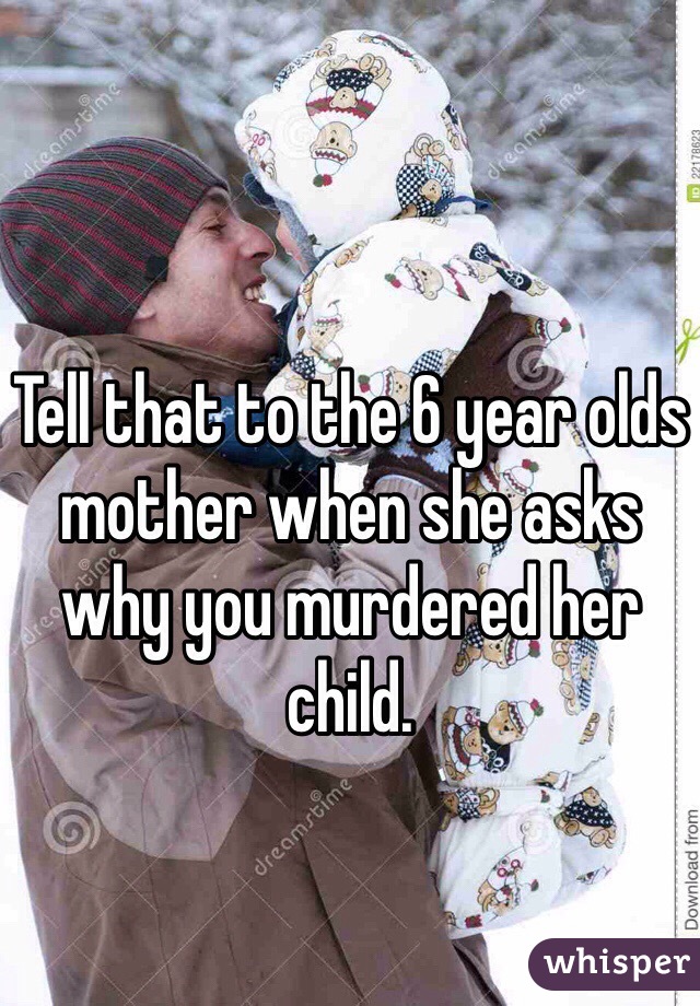 Tell that to the 6 year olds mother when she asks why you murdered her child. 