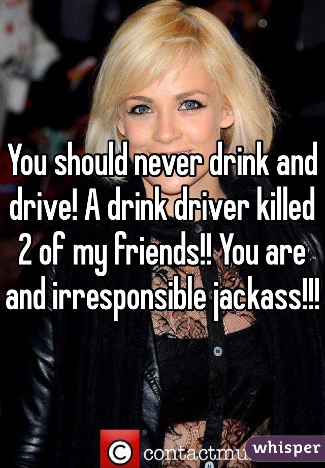 You should never drink and drive! A drink driver killed 2 of my friends!! You are and irresponsible jackass!!! 