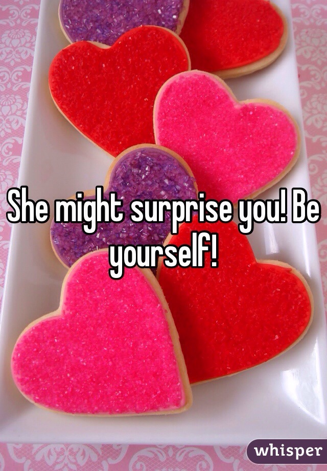 She might surprise you! Be yourself!