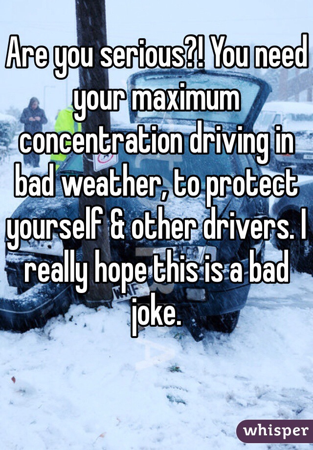Are you serious?! You need your maximum concentration driving in bad weather, to protect yourself & other drivers. I really hope this is a bad joke.