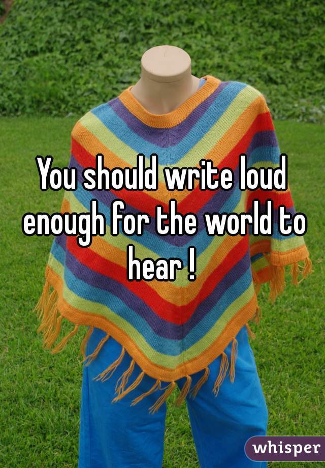 You should write loud enough for the world to hear ! 