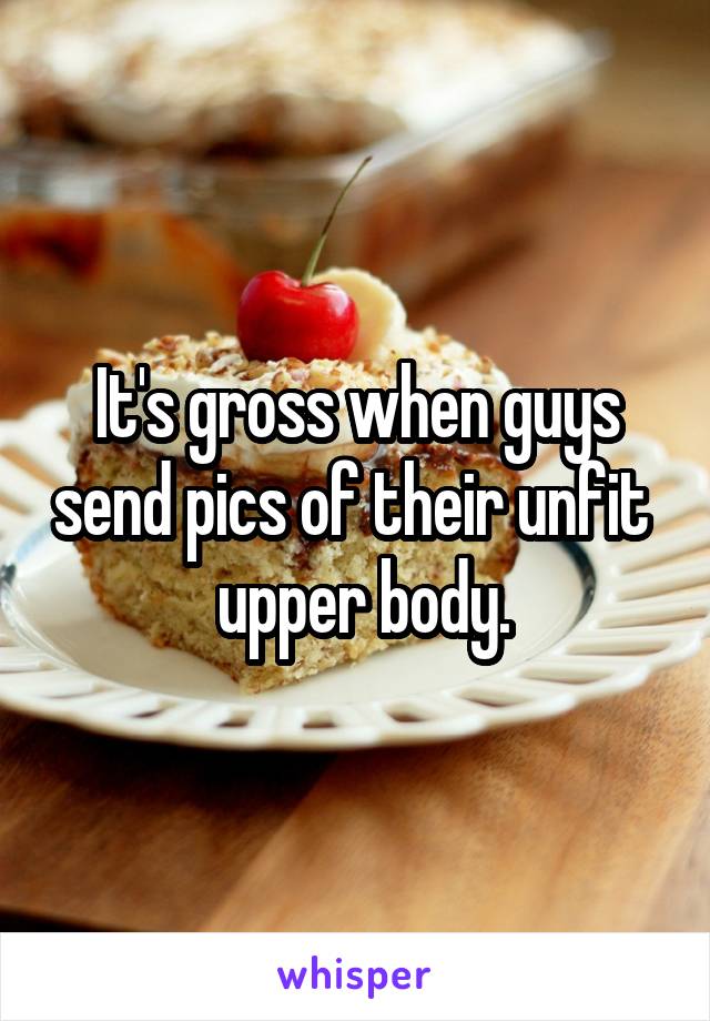 It's gross when guys send pics of their unfit 
 upper body.