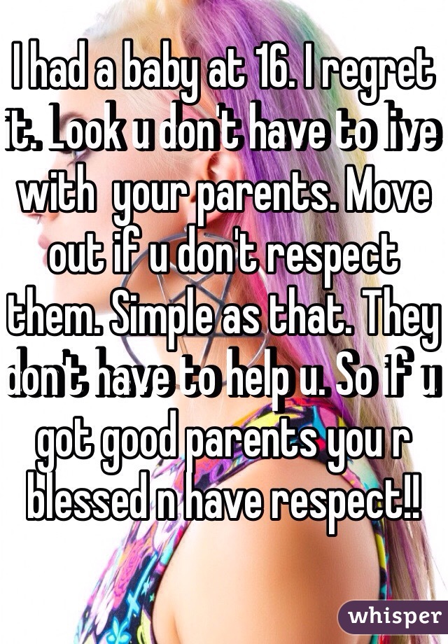 I had a baby at 16. I regret it. Look u don't have to live with  your parents. Move out if u don't respect them. Simple as that. They don't have to help u. So if u got good parents you r blessed n have respect!! 