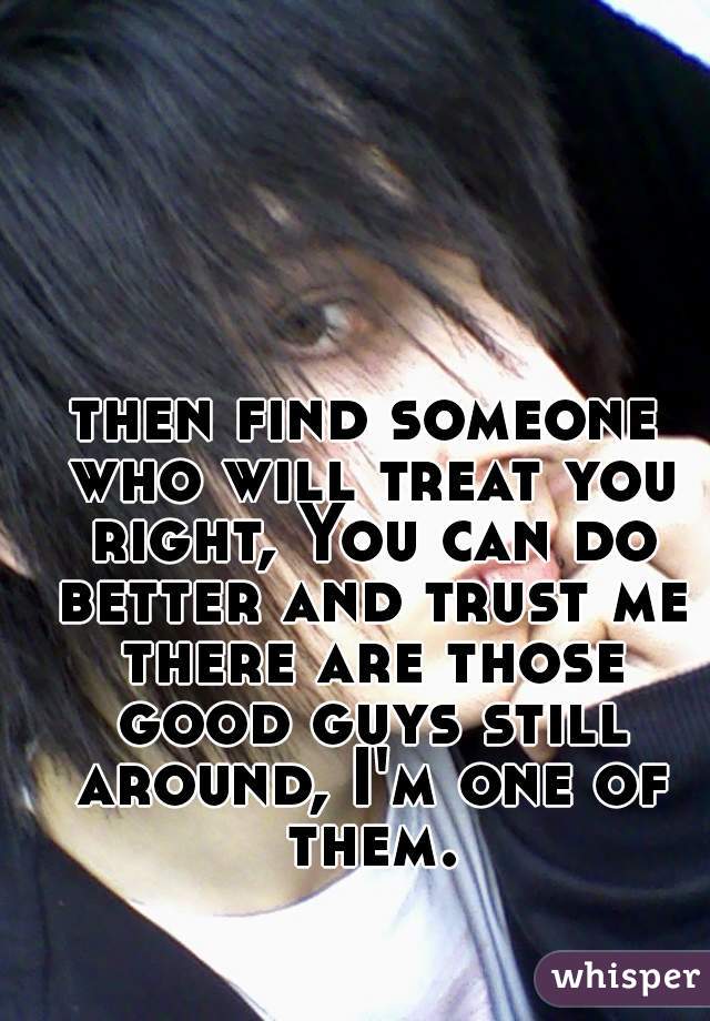 then find someone who will treat you right, You can do better and trust me there are those good guys still around, I'm one of them.
