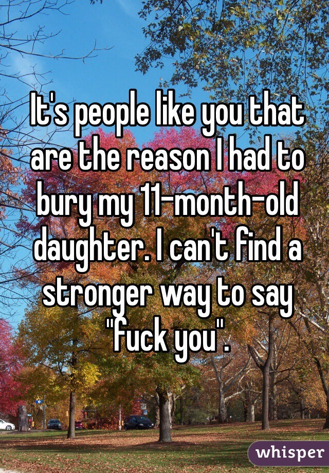 It's people like you that are the reason I had to bury my 11-month-old daughter. I can't find a stronger way to say "fuck you".