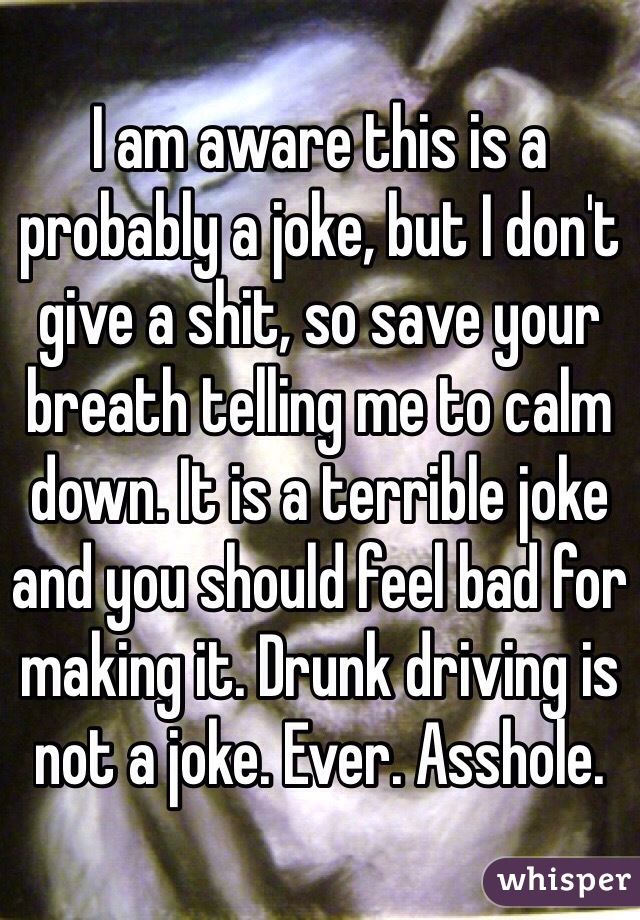 I am aware this is a probably a joke, but I don't give a shit, so save your breath telling me to calm down. It is a terrible joke and you should feel bad for making it. Drunk driving is not a joke. Ever. Asshole. 