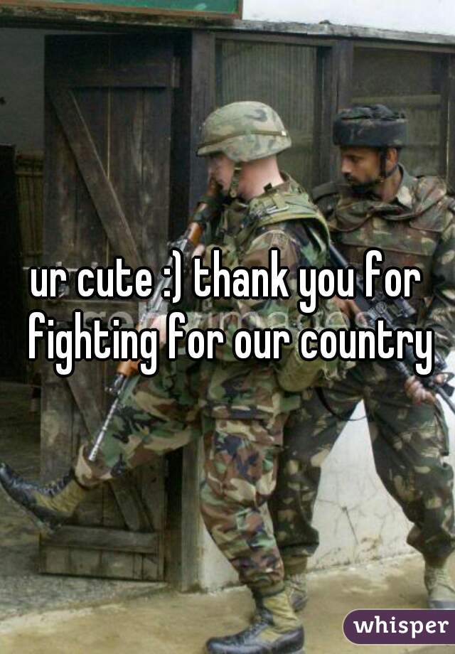 ur cute :) thank you for fighting for our country