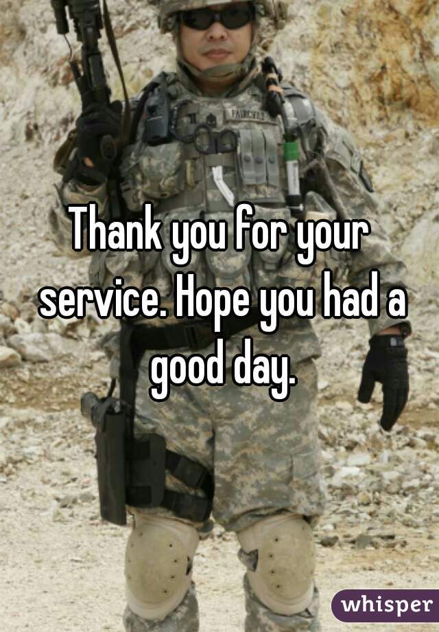 Thank you for your service. Hope you had a good day.